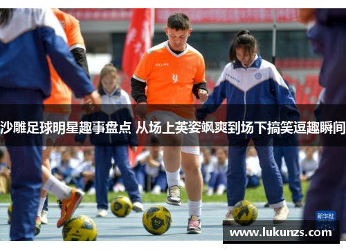 沙雕足球明星趣事盘点 从场上英姿飒爽到场下搞笑逗趣瞬间