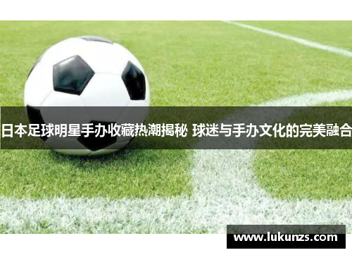 日本足球明星手办收藏热潮揭秘 球迷与手办文化的完美融合