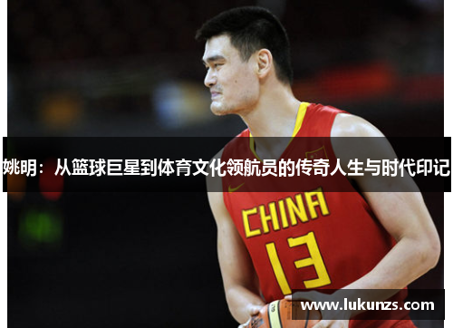 姚明：从篮球巨星到体育文化领航员的传奇人生与时代印记