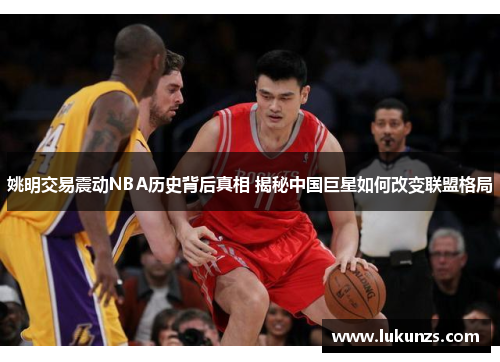 姚明交易震动NBA历史背后真相 揭秘中国巨星如何改变联盟格局