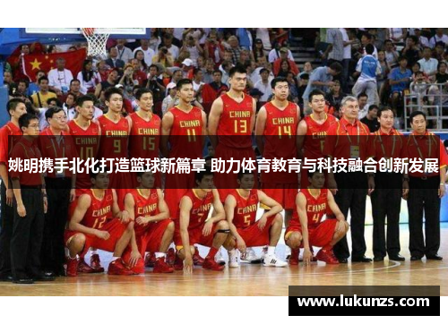 姚明携手北化打造篮球新篇章 助力体育教育与科技融合创新发展