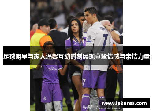 足球明星与家人温馨互动时刻展现真挚情感与亲情力量