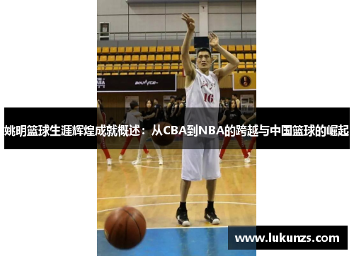 姚明篮球生涯辉煌成就概述：从CBA到NBA的跨越与中国篮球的崛起