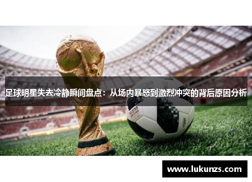 足球明星失去冷静瞬间盘点：从场内暴怒到激烈冲突的背后原因分析