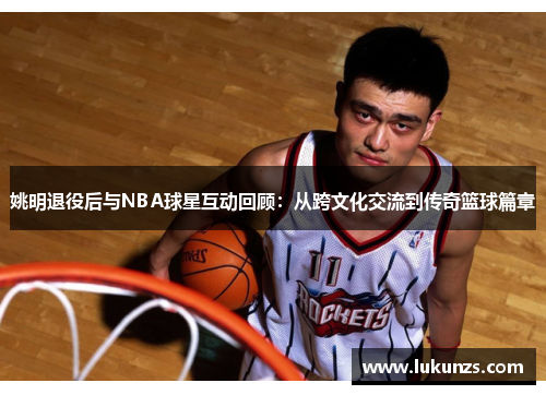 姚明退役后与NBA球星互动回顾：从跨文化交流到传奇篮球篇章