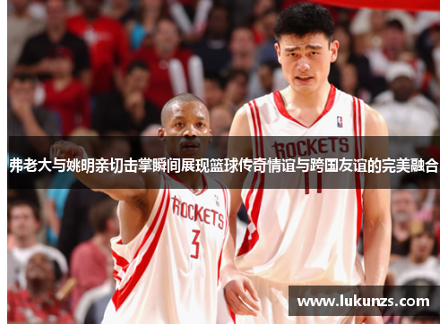 弗老大与姚明亲切击掌瞬间展现篮球传奇情谊与跨国友谊的完美融合