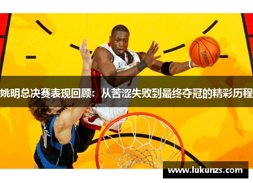 姚明总决赛表现回顾：从苦涩失败到最终夺冠的精彩历程