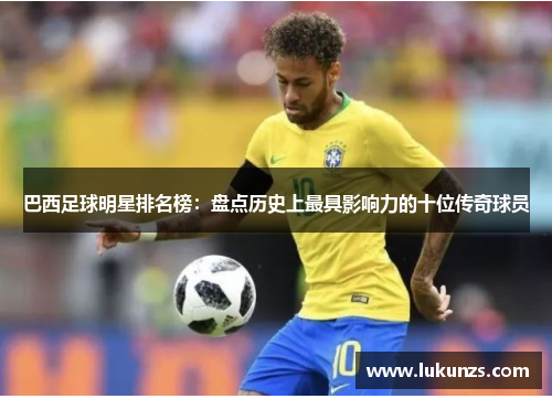 巴西足球明星排名榜：盘点历史上最具影响力的十位传奇球员