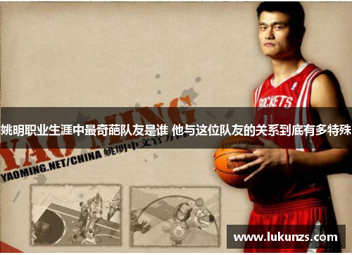 姚明职业生涯中最奇葩队友是谁 他与这位队友的关系到底有多特殊