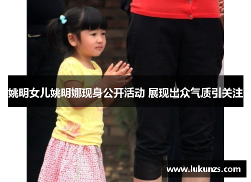 姚明女儿姚明娜现身公开活动 展现出众气质引关注