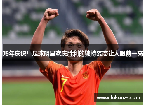 鸡年庆祝！足球明星欢庆胜利的独特姿态让人眼前一亮