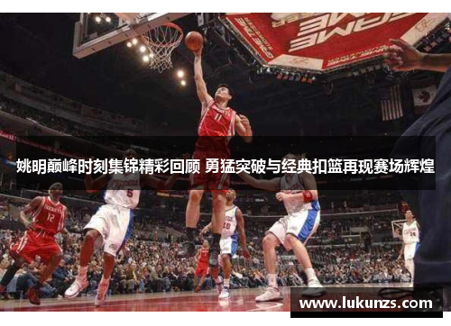 姚明巅峰时刻集锦精彩回顾 勇猛突破与经典扣篮再现赛场辉煌