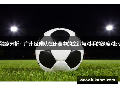 独家分析：广州足球队在比赛中的意识与对手的深度对比