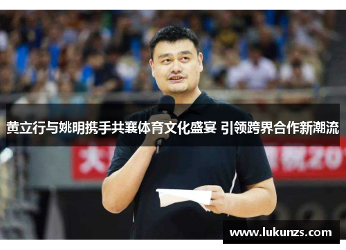 黄立行与姚明携手共襄体育文化盛宴 引领跨界合作新潮流
