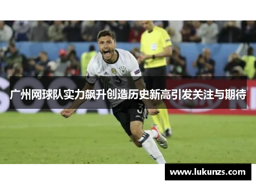 广州网球队实力飙升创造历史新高引发关注与期待