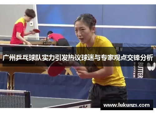 广州乒乓球队实力引发热议球迷与专家观点交锋分析