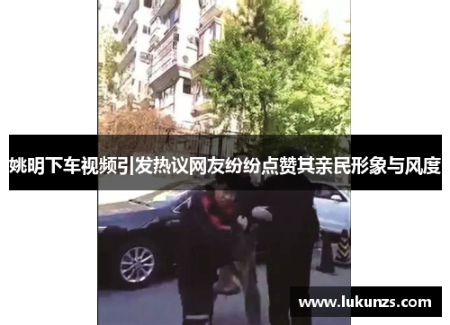 姚明下车视频引发热议网友纷纷点赞其亲民形象与风度