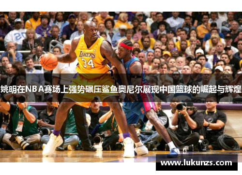 姚明在NBA赛场上强势碾压鲨鱼奥尼尔展现中国篮球的崛起与辉煌
