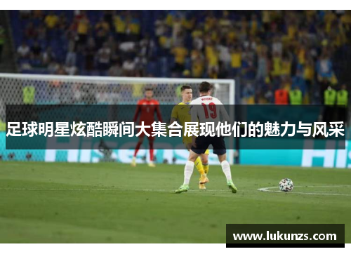 足球明星炫酷瞬间大集合展现他们的魅力与风采