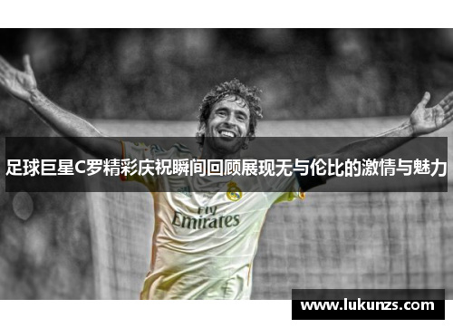 足球巨星C罗精彩庆祝瞬间回顾展现无与伦比的激情与魅力
