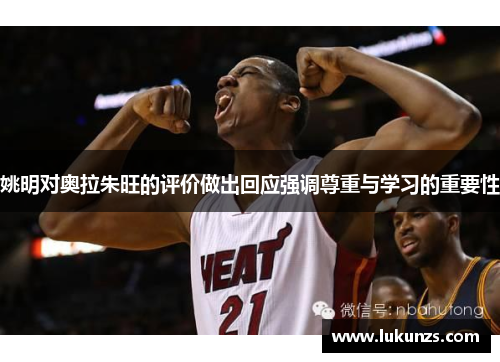 姚明对奥拉朱旺的评价做出回应强调尊重与学习的重要性
