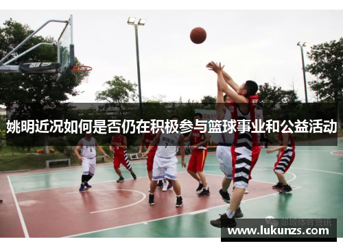 姚明近况如何是否仍在积极参与篮球事业和公益活动