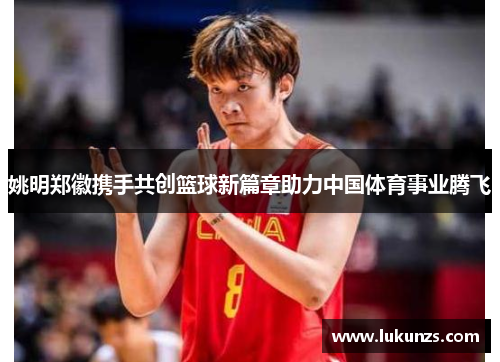 姚明郑徽携手共创篮球新篇章助力中国体育事业腾飞