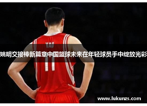 姚明交接棒新篇章中国篮球未来在年轻球员手中绽放光彩