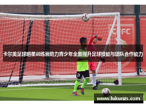 卡尔美足球明星训练营助力青少年全面提升足球技能与团队合作能力
