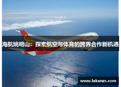 海航姚明山：探索航空与体育的跨界合作新机遇