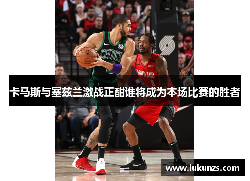 卡马斯与塞兹兰激战正酣谁将成为本场比赛的胜者