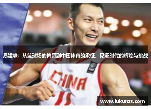 易建联：从篮球场的传奇到中国体育的象征，见证时代的辉煌与挑战