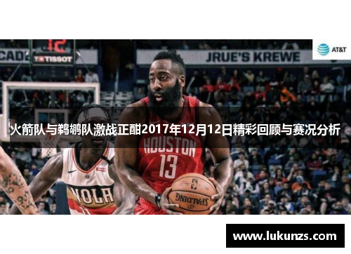 火箭队与鹈鹕队激战正酣2017年12月12日精彩回顾与赛况分析