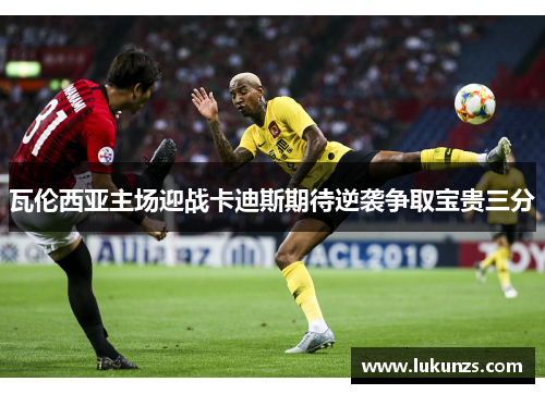 瓦伦西亚主场迎战卡迪斯期待逆袭争取宝贵三分