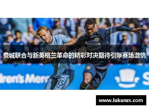 费城联合与新英格兰革命的精彩对决期待引爆赛场激情