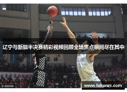 辽宁与新疆半决赛精彩视频回顾全场焦点瞬间尽在其中